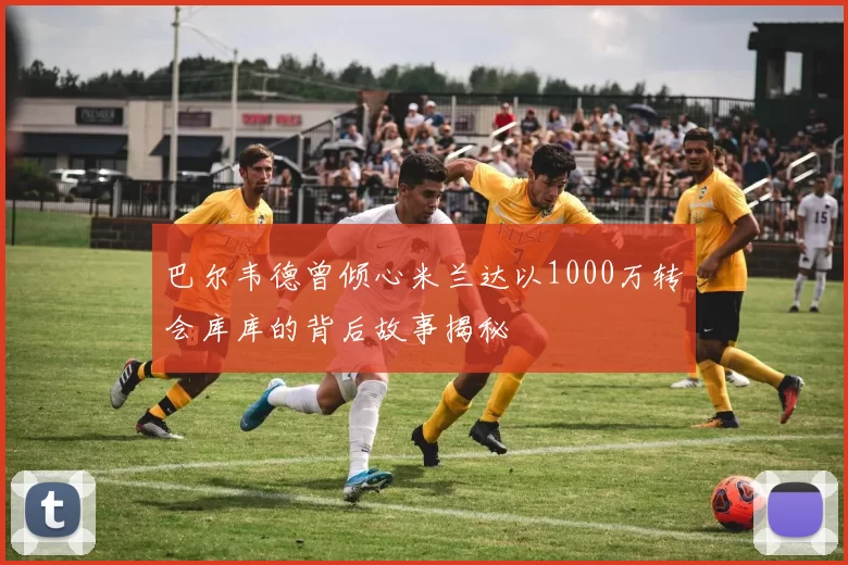巴尔韦德曾倾心米兰达以1000万转会库库的背后故事揭秘