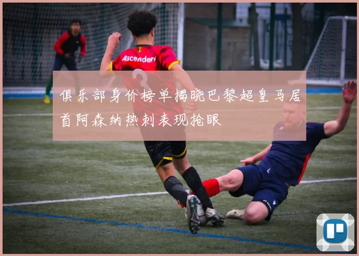 俱乐部身价榜单揭晓巴黎超皇马居首阿森纳热刺表现抢眼