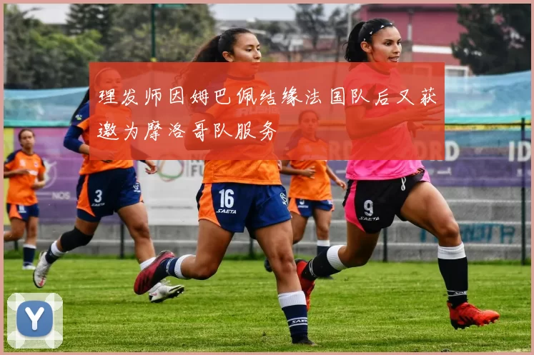 理发师因姆巴佩结缘法国队后又获邀为摩洛哥队服务