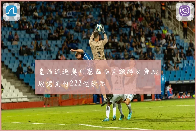 皇马追逐奥利塞面临巨额转会费挑战需支付222亿欧元