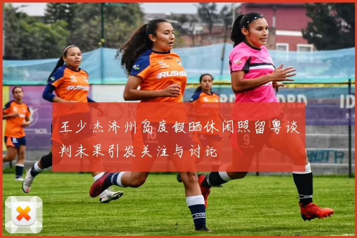 王少杰济州岛度假晒休闲照留粤谈判未果引发关注与讨论