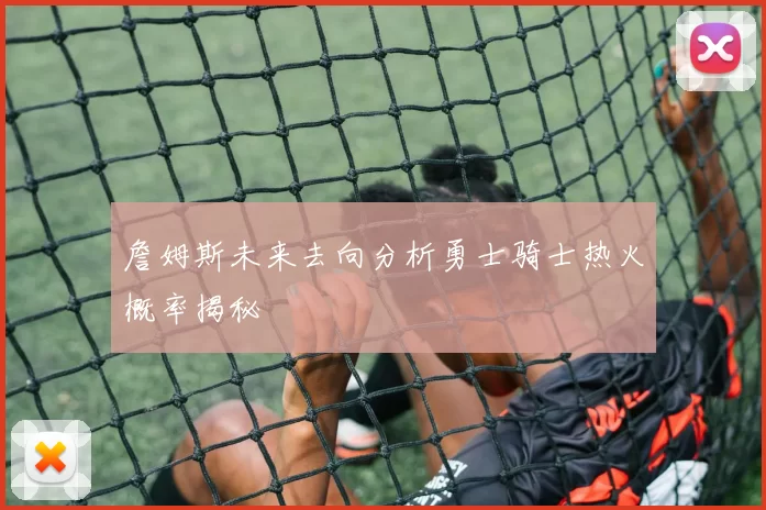 詹姆斯未来去向分析勇士骑士热火概率揭秘
