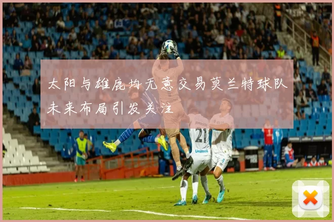 太阳与雄鹿均无意交易莫兰特球队未来布局引发关注