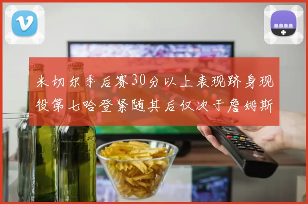 米切尔季后赛30分以上表现跻身现役第七哈登紧随其后仅次于詹姆斯杜兰特库里