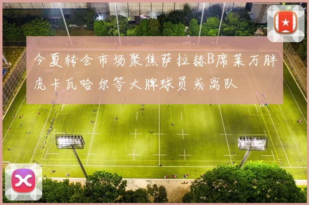 今夏转会市场聚焦萨拉赫B席莱万胖虎卡瓦哈尔等大牌球员或离队