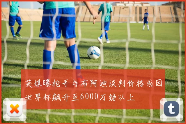 英媒曝枪手与布阿迪谈判价格或因世界杯飙升至6000万镑以上