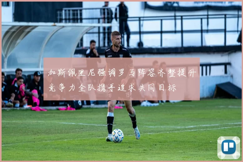 加斯佩里尼强调罗马阵容齐整提升竞争力全队携手追求共同目标