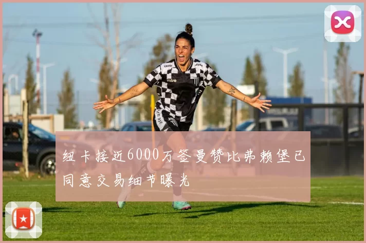 纽卡接近6000万签曼赞比弗赖堡已同意交易细节曝光