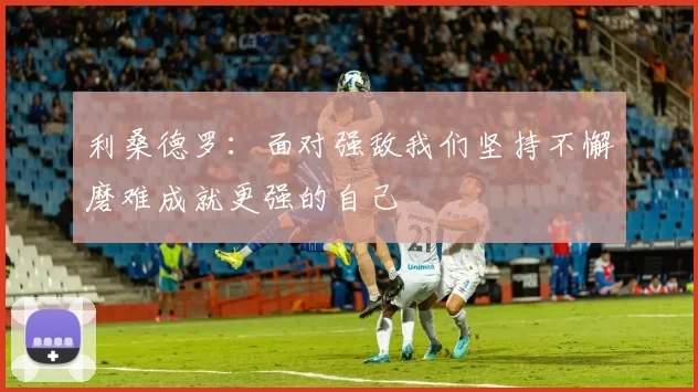 利桑德罗：面对强敌我们坚持不懈磨难成就更强的自己