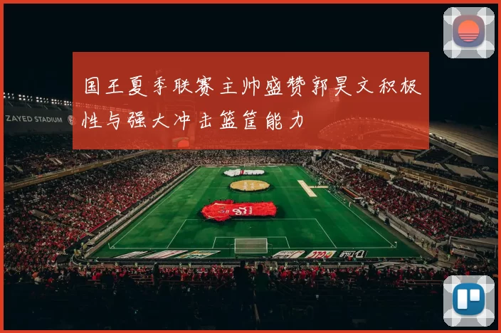 国王夏季联赛主帅盛赞郭昊文积极性与强大冲击篮筐能力