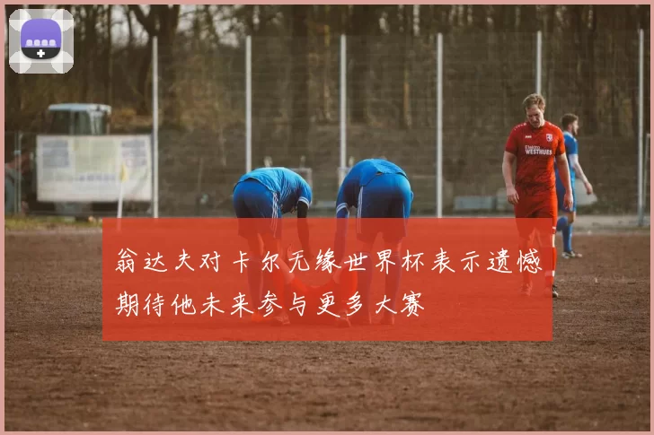 翁达夫对卡尔无缘世界杯表示遗憾期待他未来参与更多大赛