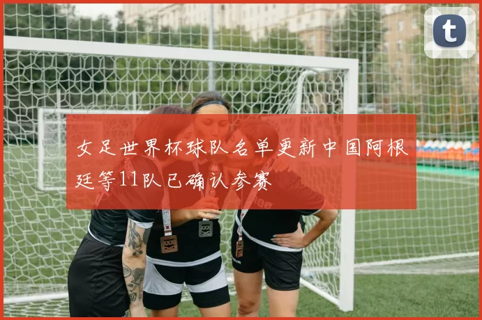 女足世界杯球队名单更新中国阿根廷等11队已确认参赛