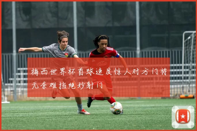 梅西世界杯首球速度惊人对方门将无奈难挡绝妙射门