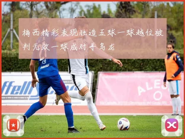 梅西精彩表现独造五球一球越位被判无效一球成对手乌龙