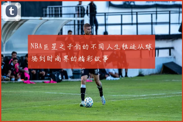 NBA巨星之子们的不同人生轨迹从球场到时尚界的精彩故事