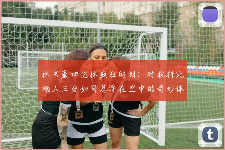 林书豪回忆林疯狂时刻：对抗科比湖人三分如同悬浮在空中的奇妙体验