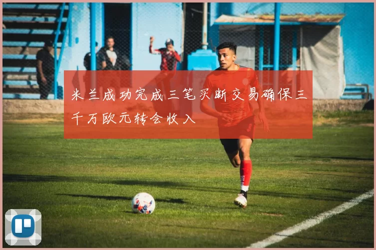 米兰成功完成三笔买断交易确保三千万欧元转会收入